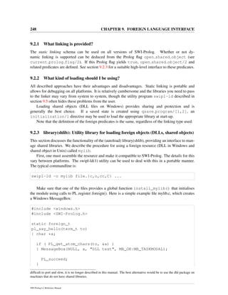 248 CHAPTER 9. FOREIGN LANGUAGE INTERFACE
9.2.1 What linking is provided?
The static linking schema can be used on all versions of SWI-Prolog. Whether or not dy-
namic linking is supported can be deduced from the Prolog ﬂag open shared object (see
current prolog flag/2). If this Prolog ﬂag yields true, open shared object/2 and
related predicates are deﬁned. See section 9.2.3 for a suitable high-level interface to these predicates.
9.2.2 What kind of loading should I be using?
All described approaches have their advantages and disadvantages. Static linking is portable and
allows for debugging on all platforms. It is relatively cumbersome and the libraries you need to pass
to the linker may vary from system to system, though the utility program swipl-ld described in
section 9.5 often hides these problems from the user.
Loading shared objects (DLL ﬁles on Windows) provides sharing and protection and is
generally the best choice. If a saved state is created using qsave program/[1,2], an
initialization/1 directive may be used to load the appropriate library at start-up.
Note that the deﬁnition of the foreign predicates is the same, regardless of the linking type used.
9.2.3 library(shlib): Utility library for loading foreign objects (DLLs, shared objects)
This section discusses the functionality of the (autoload) library(shlib), providing an interface to man-
age shared libraries. We describe the procedure for using a foreign resource (DLL in Windows and
shared object in Unix) called mylib.
First, one must assemble the resource and make it compatible to SWI-Prolog. The details for this
vary between platforms. The swipl-ld(1) utility can be used to deal with this in a portable manner.
The typical commandline is:
swipl-ld -o mylib file.{c,o,cc,C} ...
Make sure that one of the ﬁles provides a global function install_mylib() that initialises
the module using calls to PL register foreign(). Here is a simple example ﬁle mylib.c, which creates
a Windows MessageBox:
#include <windows.h>
#include <SWI-Prolog.h>
static foreign_t
pl_say_hello(term_t to)
{ char *a;
if ( PL_get_atom_chars(to, &a) )
{ MessageBox(NULL, a, "DLL test", MB_OK|MB_TASKMODAL);
PL_succeed;
}
difﬁcult to port and slow, it is no longer described in this manual. The best alternative would be to use the dld package on
machines that do not have shared libraries.
SWI-Prolog 6.2 Reference Manual
 