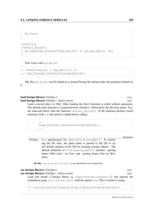 9.2. LINKING FOREIGN MODULES 249
PL_fail;
}
install_t
install_mylib()
{ PL_register_foreign("say_hello", 1, pl_say_hello, 0);
}
Now write a ﬁle mylib.pl:
:- module(mylib, [ say_hello/1 ]).
:- use_foreign_library(foreign(mylib)).
The ﬁle mylib.pl can be loaded as a normal Prolog ﬁle and provides the predicate deﬁned in
C.
load foreign library(:FileSpec) [det]
load foreign library(:FileSpec, +Entry:atom) [det]
Load a shared object or DLL. After loading the Entry function is called without arguments.
The default entry function is composed from =install =, followed by the ﬁle base-name. E.g.,
the load-call below calls the function install_mylib(). If the platform preﬁxes extern
functions with = =, this preﬁx is added before calling.
...
load_foreign_library(foreign(mylib)),
...
Parameters
FileSpec is a speciﬁcation for absolute file name/3. If search-
ing the ﬁle fails, the plain name is passed to the OS to try
the default method of the OS for locating foreign objects. The
default deﬁnition of file search path/2 searches <prolog
home>/lib/<arch> on Unix and <prolog home>/bin on Win-
dows.
See also use foreign library/1,2 are intended for use in directives.
use foreign library(+FileSpec) [det]
use foreign library(+FileSpec, +Entry:atom) [det]
Load and install a foreign library as load foreign library/1,2 and register the
installation using initialization/2 with the option now. This is similar to using:
:- initialization(load_foreign_library(foreign(mylib))).
SWI-Prolog 6.2 Reference Manual
 