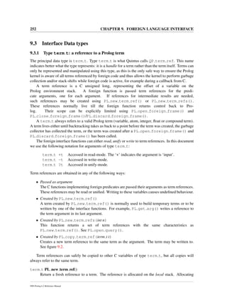 252 CHAPTER 9. FOREIGN LANGUAGE INTERFACE
9.3 Interface Data types
9.3.1 Type term t: a reference to a Prolog term
The principal data type is term t. Type term t is what Quintus calls QP term ref. This name
indicates better what the type represents: it is a handle for a term rather than the term itself. Terms can
only be represented and manipulated using this type, as this is the only safe way to ensure the Prolog
kernel is aware of all terms referenced by foreign code and thus allows the kernel to perform garbage
collection and/or stack-shifts while foreign code is active, for example during a callback from C.
A term reference is a C unsigned long, representing the offset of a variable on the
Prolog environment stack. A foreign function is passed term references for the predi-
cate arguments, one for each argument. If references for intermediate results are needed,
such references may be created using PL new term ref() or PL new term refs().
These references normally live till the foreign function returns control back to Pro-
log. Their scope can be explicitly limited using PL open foreign frame() and
PL close foreign frame()/PL discard foreign frame().
A term t always refers to a valid Prolog term (variable, atom, integer, ﬂoat or compound term).
A term lives either until backtracking takes us back to a point before the term was created, the garbage
collector has collected the term, or the term was created after a PL open foreign frame() and
PL discard foreign frame() has been called.
The foreign interface functions can either read, unify or write to term references. In this document
we use the following notation for arguments of type term t:
term t +t Accessed in read-mode. The ‘+’ indicates the argument is ‘input’.
term t -t Accessed in write-mode.
term t ?t Accessed in unify-mode.
Term references are obtained in any of the following ways:
• Passed as argument
The C functions implementing foreign predicates are passed their arguments as term references.
These references may be read or uniﬁed. Writing to these variables causes undeﬁned behaviour.
• Created by PL new term ref()
A term created by PL new term ref() is normally used to build temporary terms or to be
written by one of the interface functions. For example, PL get arg() writes a reference to
the term argument in its last argument.
• Created by PL new term refs(int n)
This function returns a set of term references with the same characteristics as
PL new term ref(). See PL open query().
• Created by PL copy term ref(term t t)
Creates a new term reference to the same term as the argument. The term may be written to.
See ﬁgure 9.2.
Term references can safely be copied to other C variables of type term t, but all copies will
always refer to the same term.
term t PL new term ref()
Return a fresh reference to a term. The reference is allocated on the local stack. Allocating
SWI-Prolog 6.2 Reference Manual
 