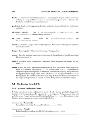 254 CHAPTER 9. FOREIGN LANGUAGE INTERFACE
functor t A functor is the internal representation of a name/arity pair. They are used to ﬁnd the name
and arity of a compound term as well as to construct new compound terms. Like atoms they
live for the whole Prolog session and are unique.
predicate t Handle to a Prolog predicate. Predicate handles live forever (although they can lose their
deﬁnition).
qid t Query identiﬁer. Used by PL open query(), PL next solution() and
PL close query() to handle backtracking from C.
ﬁd t Frame identiﬁer. Used by PL open foreign frame() and
PL close foreign frame().
module t A module is a unique handle to a Prolog module. Modules are used only to call predicates
in a speciﬁc module.
foreign t Return type for a C function implementing a Prolog predicate.
control t Passed as additional argument to non-deterministic foreign functions. See PL retry*() and
PL foreign context*().
install t Type for the install() and uninstall() functions of shared or dynamic link libraries. See sec-
tion 9.2.3.
int64 t Actually part of the C99 standard rather than Prolog. As of version 5.5.6, Prolog integers are
64-bit on all hardware. The C99 type int64 t is deﬁned in the stdint.h standard header
and provides platform-independent 64-bit integers. Portable code accessing Prolog should use
this type to exchange integer values. Please note that PL get long() can return FALSE on
Prolog integers that cannot be represented as a C long. Robust code should not assume any of
the integer fetching functions to succeed, even if the Prolog term is known to be an integer.
9.4 The Foreign Include File
9.4.1 Argument Passing and Control
If Prolog encounters a foreign predicate at run time it will call a function speciﬁed in the predicate
deﬁnition of the foreign predicate. The arguments 1, . . . , arity pass the Prolog arguments to the goal
as Prolog terms. Foreign functions should be declared of type foreign t. Deterministic foreign
functions have two alternatives to return control back to Prolog:
(return) foreign t PL succeed()
Succeed deterministically. PL succeed is deﬁned as return TRUE.
(return) foreign t PL fail()
Fail and start Prolog backtracking. PL fail is deﬁned as return FALSE.
SWI-Prolog 6.2 Reference Manual
 