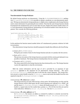 9.4. THE FOREIGN INCLUDE FILE 255
Non-deterministic Foreign Predicates
By default foreign predicates are deterministic. Using the PL FA NONDETERMINISTIC attribute
(see PL register foreign()) it is possible to register a predicate as a non-deterministic predi-
cate. Writing non-deterministic foreign predicates is slightly more complicated as the foreign function
needs context information for generating the next solution. Note that the same foreign function should
be prepared to be simultaneously active in more than one goal. Suppose the natural number below n/2
is a non-deterministic foreign predicate, backtracking over all natural numbers lower than the ﬁrst ar-
gument. Now consider the following predicate:
quotient_below_n(Q, N) :-
natural_number_below_n(N, N1),
natural_number_below_n(N, N2),
Q =:= N1 / N2, !.
In this predicate the function natural number below n/2 simultaneously generates solutions for both
its invocations.
Non-deterministic foreign functions should be prepared to handle three different calls from Prolog:
• Initial call (PL FIRST CALL)
Prolog has just created a frame for the foreign function and asks it to produce the ﬁrst answer.
• Redo call (PL REDO)
The previous invocation of the foreign function associated with the current goal indicated it was
possible to backtrack. The foreign function should produce the next solution.
• Terminate call (PL PRUNED)
The choice point left by the foreign function has been destroyed by a cut. The foreign function
is given the opportunity to clean the environment.
Both the context information and the type of call is provided by an argument of type
control t appended to the argument list for deterministic foreign functions. The macro
PL foreign control() extracts the type of call from the control argument. The foreign func-
tion can pass a context handle using the PL retry*() macros and extract the handle from the extra
argument using the PL foreign context*() macro.
(return) foreign t PL retry(intptr t value)
The foreign function succeeds while leaving a choice point. On backtracking over this goal the
foreign function will be called again, but the control argument now indicates it is a ‘Redo’ call
and the macro PL foreign context() returns the handle passed via PL retry(). This
handle is a signed value two bits smaller than a pointer, i.e., 30 or 62 bits (two bits are used for
status indication). Deﬁned as return PL retry(n). See also PL succeed().
(return) foreign t PL retry address(void *)
As PL retry(), but ensures an address as returned by malloc() is correctly recovered by
PL foreign context address(). Deﬁned as return PL retry address(n).
See also PL succeed().
SWI-Prolog 6.2 Reference Manual
 