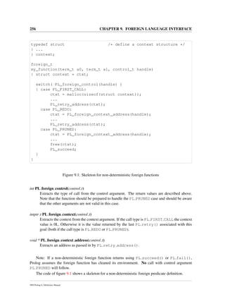 256 CHAPTER 9. FOREIGN LANGUAGE INTERFACE
typedef struct /* define a context structure */
{ ...
} context;
foreign_t
my_function(term_t a0, term_t a1, control_t handle)
{ struct context * ctxt;
switch( PL_foreign_control(handle) )
{ case PL_FIRST_CALL:
ctxt = malloc(sizeof(struct context));
...
PL_retry_address(ctxt);
case PL_REDO:
ctxt = PL_foreign_context_address(handle);
...
PL_retry_address(ctxt);
case PL_PRUNED:
ctxt = PL_foreign_context_address(handle);
...
free(ctxt);
PL_succeed;
}
}
Figure 9.1: Skeleton for non-deterministic foreign functions
int PL foreign control(control t)
Extracts the type of call from the control argument. The return values are described above.
Note that the function should be prepared to handle the PL PRUNED case and should be aware
that the other arguments are not valid in this case.
intptr t PL foreign context(control t)
Extracts the context from the context argument. If the call type is PL FIRST CALL the context
value is 0L. Otherwise it is the value returned by the last PL retry() associated with this
goal (both if the call type is PL REDO or PL PRUNED).
void * PL foreign context address(control t)
Extracts an address as passed in by PL retry address().
Note: If a non-deterministic foreign function returns using PL succeed() or PL fail(),
Prolog assumes the foreign function has cleaned its environment. No call with control argument
PL PRUNED will follow.
The code of ﬁgure 9.1 shows a skeleton for a non-deterministic foreign predicate deﬁnition.
SWI-Prolog 6.2 Reference Manual
 