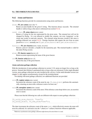 9.4. THE FOREIGN INCLUDE FILE 257
9.4.2 Atoms and functors
The following functions provide for communication using atoms and functors.
atom t PL new atom(const char *)
Return an atom handle for the given C-string. This function always succeeds. The returned
handle is valid as long as the atom is referenced (see section 9.4.2).
const char* PL atom chars(atom t atom)
Return a C-string for the text represented by the given atom. The returned text will not be
changed by Prolog. It is not allowed to modify the contents, not even ‘temporary’ as the
string may reside in read-only memory. The returned string becomes invalid if the atom is
garbage-collected (see section 9.4.2). Foreign functions that require the text from an atom
passed in a term t normally use PL get atom chars() or PL get atom nchars().
functor t PL new functor(atom t name, int arity)
Returns a functor identiﬁer, a handle for the name/arity pair. The returned handle is valid for
the entire Prolog session.
atom t PL functor name(functor t f)
Return an atom representing the name of the given functor.
int PL functor arity(functor t f)
Return the arity of the given functor.
Atoms and atom garbage collection
With the introduction of atom garbage collection in version 3.3.0, atoms no longer live as long as the
process. Instead, their lifetime is guaranteed only as long as they are referenced. In the single-threaded
version, atom garbage collections are only invoked at the call-port. In the multi-threaded version (see
chapter 8), they appear asynchronously, except for the invoking thread.
For dealing with atom garbage collection, two additional functions are provided:
void PL register atom(atom t atom)
Increment the reference count of the atom by one. PL new atom() performs this automati-
cally, returning an atom with a reference count of at least one.2
void PL unregister atom(atom t atom)
Decrement the reference count of the atom. If the reference count drops below zero, an assertion
error is raised.
Please note that the following two calls are different with respect to atom garbage collection:
PL_unify_atom_chars(t, "text");
PL_unify_atom(t, PL_new_atom("text"));
The latter increments the reference count of the atom text, which effectively ensures the atom will
never be collected. It is advised to use the * chars() or * nchars() functions whenever applicable.
2
Otherwise asynchronous atom garbage collection might destroy the atom before it is used.
SWI-Prolog 6.2 Reference Manual
 