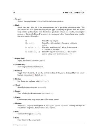 24 CHAPTER 2. OVERVIEW
- (No spy)
Remove the spy point (see nospy/1) from the current predicate.
/ (Find)
Search for a port. After the ‘/’, the user can enter a line to specify the port to search for. This
line consists of a set of letters indicating the port type, followed by an optional term, that should
unify with the goal run by the port. If no term is speciﬁed it is taken as a variable, searching for
any port of the speciﬁed type. If an atom is given, any goal whose functor has a name equal to
that atom matches. Examples:
/f Search for any fail port
/fe solve Search for a fail or exit port of any goal with name
solve
/c solve(a, ) Search for a call to solve/2 whose ﬁrst argument
is a variable or the atom a
/a member( , ) Search for any port on member/2. This is equiv-
alent to setting a spy point on member/2.
. (Repeat ﬁnd)
Repeat the last ﬁnd command (see ‘/’).
A (Alternatives)
Show all goals that have alternatives.
C (Context)
Toggle ‘Show Context’. If on, the context module of the goal is displayed between square
brackets (see section 5). Default is off.
L (Listing)
List the current predicate with listing/1.
a (Abort)
Abort Prolog execution (see abort/0).
b (Break)
Enter a Prolog break environment (see break/0).
c (Creep)
Continue execution, stop at next port. (Also return, space).
d (Display)
Set the max depth(Depth) option of debugger print options, limiting the depth to
which terms are printed. See also the w and p options.
e (Exit)
Terminate Prolog (see halt/0).
f (Fail)
Force failure of the current goal.
SWI-Prolog 6.2 Reference Manual
 