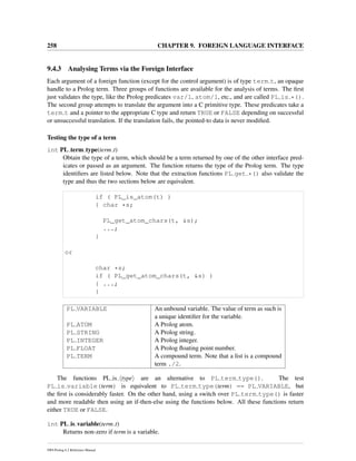 258 CHAPTER 9. FOREIGN LANGUAGE INTERFACE
9.4.3 Analysing Terms via the Foreign Interface
Each argument of a foreign function (except for the control argument) is of type term t, an opaque
handle to a Prolog term. Three groups of functions are available for the analysis of terms. The ﬁrst
just validates the type, like the Prolog predicates var/1, atom/1, etc., and are called PL is *().
The second group attempts to translate the argument into a C primitive type. These predicates take a
term t and a pointer to the appropriate C type and return TRUE or FALSE depending on successful
or unsuccessful translation. If the translation fails, the pointed-to data is never modiﬁed.
Testing the type of a term
int PL term type(term t)
Obtain the type of a term, which should be a term returned by one of the other interface pred-
icates or passed as an argument. The function returns the type of the Prolog term. The type
identiﬁers are listed below. Note that the extraction functions PL get *() also validate the
type and thus the two sections below are equivalent.
if ( PL_is_atom(t) )
{ char *s;
PL_get_atom_chars(t, &s);
...;
}
or
char *s;
if ( PL_get_atom_chars(t, &s) )
{ ...;
}
PL VARIABLE An unbound variable. The value of term as such is
a unique identiﬁer for the variable.
PL ATOM A Prolog atom.
PL STRING A Prolog string.
PL INTEGER A Prolog integer.
PL FLOAT A Prolog ﬂoating point number.
PL TERM A compound term. Note that a list is a compound
term ./2.
The functions PL is type are an alternative to PL term type(). The test
PL is variable(term) is equivalent to PL term type(term) == PL VARIABLE, but
the ﬁrst is considerably faster. On the other hand, using a switch over PL term type() is faster
and more readable then using an if-then-else using the functions below. All these functions return
either TRUE or FALSE.
int PL is variable(term t)
Returns non-zero if term is a variable.
SWI-Prolog 6.2 Reference Manual
 