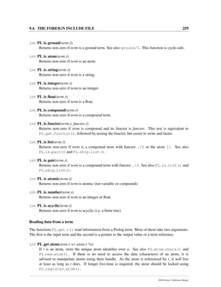 9.4. THE FOREIGN INCLUDE FILE 259
int PL is ground(term t)
Returns non-zero if term is a ground term. See also ground/1. This function is cycle-safe.
int PL is atom(term t)
Returns non-zero if term is an atom.
int PL is string(term t)
Returns non-zero if term is a string.
int PL is integer(term t)
Returns non-zero if term is an integer.
int PL is ﬂoat(term t)
Returns non-zero if term is a ﬂoat.
int PL is compound(term t)
Returns non-zero if term is a compound term.
int PL is functor(term t, functor t)
Returns non-zero if term is compound and its functor is functor. This test is equivalent to
PL get functor(), followed by testing the functor, but easier to write and faster.
int PL is list(term t)
Returns non-zero if term is a compound term with functor ./2 or the atom []. See also
PL is pair() and PL skip list().
int PL is pair(term t)
Returns non-zero if term is a compound term with functor ./2. See also PL is list() and
PL skip list().
int PL is atomic(term t)
Returns non-zero if term is atomic (not variable or compound).
int PL is number(term t)
Returns non-zero if term is an integer or ﬂoat.
int PL is acyclic(term t)
Returns non-zero if term is acyclic (i.e. a ﬁnite tree).
Reading data from a term
The functions PL get *() read information from a Prolog term. Most of them take two arguments.
The ﬁrst is the input term and the second is a pointer to the output value or a term reference.
int PL get atom(term t +t, atom t *a)
If t is an atom, store the unique atom identiﬁer over a. See also PL atom chars() and
PL new atom(). If there is no need to access the data (characters) of an atom, it is
advised to manipulate atoms using their handle. As the atom is referenced by t, it will live
at least as long as t does. If longer live-time is required, the atom should be locked using
PL register atom().
SWI-Prolog 6.2 Reference Manual
 