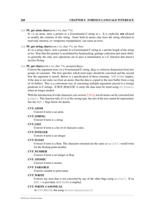 260 CHAPTER 9. FOREIGN LANGUAGE INTERFACE
int PL get atom chars(term t +t, char **s)
If t is an atom, store a pointer to a 0-terminated C-string in s. It is explicitly not allowed
to modify the contents of this string. Some built-in atoms may have the string allocated in
read-only memory, so ‘temporary manipulation’ can cause an error.
int PL get string chars(term t +t, char **s, int *len)
If t is a string object, store a pointer to a 0-terminated C-string in s and the length of the string
in len. Note that this pointer is invalidated by backtracking, garbage collection and stack-shifts,
so generally the only save operations are to pass it immediately to a C function that doesn’t
involve Prolog.
int PL get chars(term t +t, char **s, unsigned ﬂags)
Convert the argument term t to a 0-terminated C-string. ﬂags is a bitwise disjunction from two
groups of constants. The ﬁrst speciﬁes which term types should be converted and the second
how the argument is stored. Below is a speciﬁcation of these constants. BUF RING implies,
if the data is not static (as from an atom), that the data is copied to the next buffer from a ring
of 16 buffers. This is a convenient way of converting multiple arguments passed to a foreign
predicate to C-strings. If BUF MALLOC is used, the data must be freed using PL free()
when no longer needed.
With the introduction of wide characters (see section 2.18.1), not all atoms can be converted into
a char*. This function fails if t is of the wrong type, but also if the text cannot be represented.
See the REP * ﬂags below for details.
CVT ATOM
Convert if term is an atom.
CVT STRING
Convert if term is a string.
CVT LIST
Convert if term is a list of of character codes.
CVT INTEGER
Convert if term is an integer.
CVT FLOAT
Convert if term is a ﬂoat. The characters returned are the same as write/1 would write
for the ﬂoating point number.
CVT NUMBER
Convert if term is an integer or ﬂoat.
CVT ATOMIC
Convert if term is atomic.
CVT VARIABLE
Convert variable to print-name
CVT WRITE
Convert any term that is not converted by any of the other ﬂags using write/1. If no
BUF * is provided, BUF RING is implied.
CVT WRITE CANONICAL
As CVT WRITE, but using write canonical/2.
SWI-Prolog 6.2 Reference Manual
 