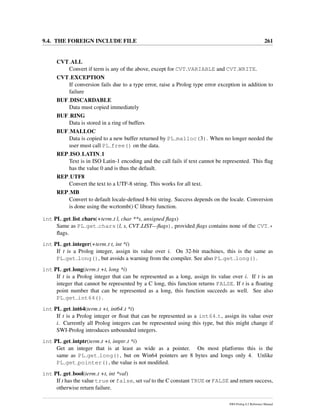 9.4. THE FOREIGN INCLUDE FILE 261
CVT ALL
Convert if term is any of the above, except for CVT VARIABLE and CVT WRITE.
CVT EXCEPTION
If conversion fails due to a type error, raise a Prolog type error exception in addition to
failure
BUF DISCARDABLE
Data must copied immediately
BUF RING
Data is stored in a ring of buffers
BUF MALLOC
Data is copied to a new buffer returned by PL malloc(3). When no longer needed the
user must call PL free() on the data.
REP ISO LATIN 1
Text is in ISO Latin-1 encoding and the call fails if text cannot be represented. This ﬂag
has the value 0 and is thus the default.
REP UTF8
Convert the text to a UTF-8 string. This works for all text.
REP MB
Convert to default locale-deﬁned 8-bit string. Success depends on the locale. Conversion
is done using the wcrtomb() C library function.
int PL get list chars(+term t l, char **s, unsigned ﬂags)
Same as PL get chars(l, s, CVT LIST—ﬂags), provided ﬂags contains none of the CVT *
ﬂags.
int PL get integer(+term t t, int *i)
If t is a Prolog integer, assign its value over i. On 32-bit machines, this is the same as
PL get long(), but avoids a warning from the compiler. See also PL get long().
int PL get long(term t +t, long *i)
If t is a Prolog integer that can be represented as a long, assign its value over i. If t is an
integer that cannot be represented by a C long, this function returns FALSE. If t is a ﬂoating
point number that can be represented as a long, this function succeeds as well. See also
PL get int64().
int PL get int64(term t +t, int64 t *i)
If t is a Prolog integer or ﬂoat that can be represented as a int64 t, assign its value over
i. Currently all Prolog integers can be represented using this type, but this might change if
SWI-Prolog introduces unbounded integers.
int PL get intptr(term t +t, intptr t *i)
Get an integer that is at least as wide as a pointer. On most platforms this is the
same as PL get long(), but on Win64 pointers are 8 bytes and longs only 4. Unlike
PL get pointer(), the value is not modiﬁed.
int PL get bool(term t +t, int *val)
If t has the value true or false, set val to the C constant TRUE or FALSE and return success,
otherwise return failure.
SWI-Prolog 6.2 Reference Manual
 
