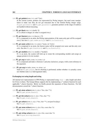 262 CHAPTER 9. FOREIGN LANGUAGE INTERFACE
int PL get pointer(term t +t, void **ptr)
In the current system, pointers are represented by Prolog integers, but need some manipu-
lation to make sure they do not get truncated due to the limited Prolog integer range.
PL put pointer() and PL get pointer() guarantee pointers in the range of malloc()
are handled without truncating.
int PL get ﬂoat(term t +t, double *f)
If t is a ﬂoat or integer, its value is assigned over f.
int PL get functor(term t +t, functor t *f)
If t is compound or an atom, the Prolog representation of the name-arity pair will be assigned
over f. See also PL get name arity() and PL is functor().
int PL get name arity(term t +t, atom t *name, int *arity)
If t is compound or an atom, the functor name will be assigned over name and the arity over
arity. See also PL get functor() and PL is functor().
int PL get module(term t +t, module t *module)
If t is an atom, the system will look up or create the corresponding module and assign an
opaque pointer to it over module.
int PL get arg(int index, term t +t, term t -a)
If t is compound and index is between 1 and arity (inclusive), assign a with a term reference to
the argument.
int PL get arg(int index, term t +t, term t -a)
Same as PL get arg(), but no checking is performed, neither whether t is actually a term
nor whether index is a valid argument index.
Exchanging text using length and string
All internal text representation in SWI-Prolog is represented using char * plus length and allow
for 0-bytes in them. The foreign library supports this by implementing a * nchars() function for each
applicable * chars() function. Below we brieﬂy present the signatures of these functions. For full
documentation consult the * chars() function.
int PL get atom nchars(term t t, size t *len, char **s)
See PL get atom chars().
int PL get list nchars(term t t, size t *len, char **s)
See PL get list chars().
int PL get nchars(term t t, size t *len, char **s, unsigned int ﬂags)
See PL get chars().
int PL put atom nchars(term t t, size t len, const char *s)
See PL put atom chars().
int PL put string nchars(term t t, size t len, const char *s)
See PL put string chars().
SWI-Prolog 6.2 Reference Manual
 