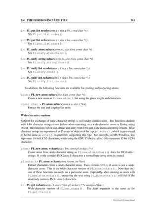 9.4. THE FOREIGN INCLUDE FILE 263
int PL put list ncodes(term t t, size t len, const char *s)
See PL put list codes().
int PL put list nchars(term t t, size t len, const char *s)
See PL put list chars().
int PL unify atom nchars(term t t, size t len, const char *s)
See PL unify atom chars().
int PL unify string nchars(term t t, size t len, const char *s)
See PL unify string chars().
int PL unify list ncodes(term t t, size t len, const char *s)
See PL unify codes().
int PL unify list nchars(term t t, size t len, const char *s)
See PL unify list chars().
In addition, the following functions are available for creating and inspecting atoms:
atom t PL new atom nchars(size t len, const char *s)
Create a new atom as PL new atom(), but using the given length and characters.
const char * PL atom nchars(atom t a, size t *len)
Extract the text and length of an atom.
Wide-character versions
Support for exchange of wide-character strings is still under consideration. The functions dealing
with 8-bit character strings return failure when operating on a wide-character atom or Prolog string
object. The functions below can extract and unify both 8-bit and wide atoms and string objects. Wide
character strings are represented as C arrays of objects of the type pl wchar t, which is guaranteed
to be the same as wchar t on platforms supporting this type. For example, on MS-Windows, this
represents 16-bit UCS2 characters, while using the GNU C library (glibc) this represents 32-bit UCS4
characters.
atom t PL new atom wchars(size t len, const pl wchar t *s)
Create atom from wide-character string as PL new atom nchars() does for ISO-Latin-1
strings. If s only contains ISO-Latin-1 characters a normal byte-array atom is created.
pl wchar t* PL atom wchars(atom t atom, int *len)
Extract characters from a wide-character atom. Fails (returns NULL) if atom is not a wide-
character atom. This is the wide-character version of PL atom nchars(). Note that only
one of these functions succeeds on a particular atom. Especially, after creating an atom with
PL new atom wchars(), extracting the text using PL atom wchars() will fail if the
atom only contains ISO-Latin-1 characters.
int PL get wchars(term t t, size t *len, pl wchar t **s, unsigned ﬂags)
Wide-character version of PL get chars(). The ﬂags argument is the same as for
PL get chars().
SWI-Prolog 6.2 Reference Manual
 
