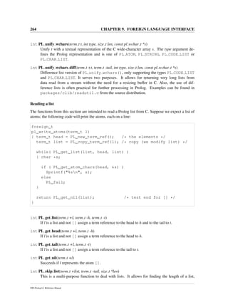 264 CHAPTER 9. FOREIGN LANGUAGE INTERFACE
int PL unify wchars(term t t, int type, size t len, const pl wchar t *s)
Unify t with a textual representation of the C wide-character array s. The type argument de-
ﬁnes the Prolog representation and is one of PL ATOM, PL STRING, PL CODE LIST or
PL CHAR LIST.
int PL unify wchars diff(term t +t, term t -tail, int type, size t len, const pl wchar t *s)
Difference list version of PL unify wchars(), only supporting the types PL CODE LIST
and PL CHAR LIST. It serves two purposes. It allows for returning very long lists from
data read from a stream without the need for a resizing buffer in C. Also, the use of dif-
ference lists is often practical for further processing in Prolog. Examples can be found in
packages/clib/readutil.c from the source distribution.
Reading a list
The functions from this section are intended to read a Prolog list from C. Suppose we expect a list of
atoms; the following code will print the atoms, each on a line:
foreign_t
pl_write_atoms(term_t l)
{ term_t head = PL_new_term_ref(); /* the elements */
term_t list = PL_copy_term_ref(l); /* copy (we modify list) */
while( PL_get_list(list, head, list) )
{ char *s;
if ( PL_get_atom_chars(head, &s) )
Sprintf("%sn", s);
else
PL_fail;
}
return PL_get_nil(list); /* test end for [] */
}
int PL get list(term t +l, term t -h, term t -t)
If l is a list and not [] assign a term reference to the head to h and to the tail to t.
int PL get head(term t +l, term t -h)
If l is a list and not [] assign a term reference to the head to h.
int PL get tail(term t +l, term t -t)
If l is a list and not [] assign a term reference to the tail to t.
int PL get nil(term t +l)
Succeeds if l represents the atom [].
int PL skip list(term t +list, term t -tail, size t *len)
This is a multi-purpose function to deal with lists. It allows for ﬁnding the length of a list,
SWI-Prolog 6.2 Reference Manual
 