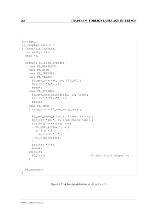 266 CHAPTER 9. FOREIGN LANGUAGE INTERFACE
foreign_t
pl_display(term_t t)
{ functor_t functor;
int arity, len, n;
char *s;
switch( PL_term_type(t) )
{ case PL_VARIABLE:
case PL_ATOM:
case PL_INTEGER:
case PL_FLOAT:
PL_get_chars(t, &s, CVT_ALL);
Sprintf("%s", s);
break;
case PL_STRING:
PL_get_string_chars(t, &s, &len);
Sprintf(""%s"", s);
break;
case PL_TERM:
{ term_t a = PL_new_term_ref();
PL_get_name_arity(t, &name, &arity);
Sprintf("%s(", PL_atom_chars(name));
for(n=1; n<=arity; n++)
{ PL_get_arg(n, t, a);
if ( n > 1 )
Sprintf(", ");
pl_display(a);
}
Sprintf(")");
break;
default:
PL_fail; /* should not happen */
}
}
PL_succeed;
}
Figure 9.2: A Foreign deﬁnition of display/1
SWI-Prolog 6.2 Reference Manual
 