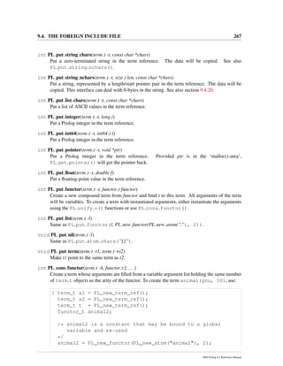 9.4. THE FOREIGN INCLUDE FILE 267
int PL put string chars(term t -t, const char *chars)
Put a zero-terminated string in the term reference. The data will be copied. See also
PL put string nchars().
int PL put string nchars(term t -t, size t len, const char *chars)
Put a string, represented by a length/start pointer pair in the term reference. The data will be
copied. This interface can deal with 0-bytes in the string. See also section 9.4.20.
int PL put list chars(term t -t, const char *chars)
Put a list of ASCII values in the term reference.
int PL put integer(term t -t, long i)
Put a Prolog integer in the term reference.
int PL put int64(term t -t, int64 t i)
Put a Prolog integer in the term reference.
int PL put pointer(term t -t, void *ptr)
Put a Prolog integer in the term reference. Provided ptr is in the ‘malloc()-area’,
PL get pointer() will get the pointer back.
int PL put ﬂoat(term t -t, double f)
Put a ﬂoating-point value in the term reference.
int PL put functor(term t -t, functor t functor)
Create a new compound term from functor and bind t to this term. All arguments of the term
will be variables. To create a term with instantiated arguments, either instantiate the arguments
using the PL unify *() functions or use PL cons functor().
int PL put list(term t -l)
Same as PL put functor(l, PL new functor(PL new atom(”.”), 2)).
void PL put nil(term t -l)
Same as PL put atom chars(”[]”).
void PL put term(term t -t1, term t +t2)
Make t1 point to the same term as t2.
int PL cons functor(term t -h, functor t f, ...)
Create a term whose arguments are ﬁlled from a variable argument list holding the same number
of term t objects as the arity of the functor. To create the term animal(gnu, 50), use:
{ term_t a1 = PL_new_term_ref();
term_t a2 = PL_new_term_ref();
term_t t = PL_new_term_ref();
functor_t animal2;
/* animal2 is a constant that may be bound to a global
variable and re-used
*/
animal2 = PL_new_functor(PL_new_atom("animal"), 2);
SWI-Prolog 6.2 Reference Manual
 