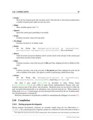 2.10. COMPILATION 25
g (Goals)
Show the list of parent goals (the execution stack). Note that due to tail recursion optimization
a number of parent goals might not exist any more.
h (Help)
Show available options (also ‘?’).
i (Ignore)
Ignore the current goal, pretending it succeeded.
l (Leap)
Continue execution, stop at next spy point.
n (No debug)
Continue execution in ‘no debug’ mode.
p (Print)
Set the Prolog ﬂag debugger print options to [quoted(true),
portray(true), max depth(10), priority(699)]. This is the default.
r (Retry)
Undo all actions (except for database and i/o actions) back to the call port of the current goal
and resume execution at the call port.
s (Skip)
Continue execution, stop at the next port of this goal (thus skipping all calls to children of this
goal).
u (Up)
Continue execution, stop at the next port of the parent goal (thus skipping this goal and all
calls to children of this goal). This option is useful to stop tracing a failure driven loop.
w (Write)
Set the Prolog ﬂag debugger print options to [quoted(true),
attributes(write), priority(699)], bypassing portray/1, etc.
The ideal 4 port model [Byrd, 1980] as described in many Prolog books
[Clocksin & Melish, 1987] is not visible in many Prolog implementations because code opti-
misation removes part of the choice- and exit-points. Backtrack points are not shown if either the
goal succeeded deterministically or its alternatives were removed using the cut. When running in
debug mode (debug/0) choice points are only destroyed when removed by the cut. In debug mode,
last call optimisation is switched off.4
Reference information to all predicates available for manipulating the debugger is in section 4.37.
2.10 Compilation
2.10.1 During program development
During program development, programs are normally loaded using the list abbreviation (?-
[load].). It is common practice to organise a project as a collection of source ﬁles and a load-ﬁle, a
4
This implies the system can run out of stack in debug mode, while no problems arise when running in non-debug mode.
SWI-Prolog 6.2 Reference Manual
 
