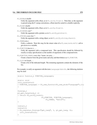 9.4. THE FOREIGN INCLUDE FILE 273
PL DOUBLE double
Unify the argument with a ﬂoat, as in PL unify float(). Note that, as the argument
is passed using the C vararg conventions, a ﬂoat must be casted to a double explicitly.
PL FLOAT double
Unify the argument with a ﬂoat, as in PL unify float().
PL POINTER void *
Unify the argument with a pointer, as in PL unify pointer().
PL STRING const char *
Unify the argument with a string object, as in PL unify string chars().
PL TERM term t
Unify a subterm. Note this may be the return value of a PL new term ref() call to
get access to a variable.
PL FUNCTOR functor t, ...
Unify the argument with a compound term. This speciﬁcation should be followed by
exactly as many speciﬁcations as the number of arguments of the compound term.
PL FUNCTOR CHARS const char *name, int arity, ...
Create a functor from the given name and arity and then behave as PL FUNCTOR.
PL LIST int length, ...
Create a list of the indicated length. The remaining arguments contain the elements of the
list.
For example, to unify an argument with the term language(dutch), the following skeleton
may be used:
static functor_t FUNCTOR_language1;
static void
init_constants()
{ FUNCTOR_language1 = PL_new_functor(PL_new_atom("language"),1);
}
foreign_t
pl_get_lang(term_t r)
{ return PL_unify_term(r,
PL_FUNCTOR, FUNCTOR_language1,
PL_CHARS, "dutch");
}
install_t
install()
{ PL_register_foreign("get_lang", 1, pl_get_lang, 0);
init_constants();
}
SWI-Prolog 6.2 Reference Manual
 