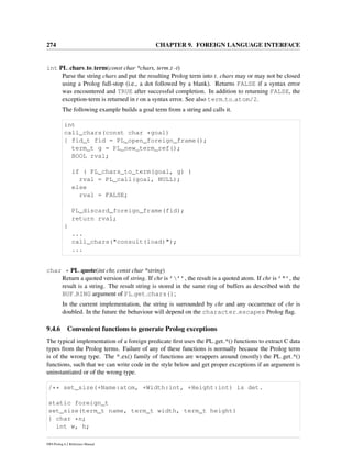 274 CHAPTER 9. FOREIGN LANGUAGE INTERFACE
int PL chars to term(const char *chars, term t -t)
Parse the string chars and put the resulting Prolog term into t. chars may or may not be closed
using a Prolog full-stop (i.e., a dot followed by a blank). Returns FALSE if a syntax error
was encountered and TRUE after successful completion. In addition to returning FALSE, the
exception-term is returned in t on a syntax error. See also term to atom/2.
The following example builds a goal term from a string and calls it.
int
call_chars(const char *goal)
{ fid_t fid = PL_open_foreign_frame();
term_t g = PL_new_term_ref();
BOOL rval;
if ( PL_chars_to_term(goal, g) )
rval = PL_call(goal, NULL);
else
rval = FALSE;
PL_discard_foreign_frame(fid);
return rval;
}
...
call_chars("consult(load)");
...
char * PL quote(int chr, const char *string)
Return a quoted version of string. If chr is ’’’, the result is a quoted atom. If chr is ’"’, the
result is a string. The result string is stored in the same ring of buffers as described with the
BUF RING argument of PL get chars();
In the current implementation, the string is surrounded by chr and any occurrence of chr is
doubled. In the future the behaviour will depend on the character escapes Prolog ﬂag.
9.4.6 Convenient functions to generate Prolog exceptions
The typical implementation of a foreign predicate ﬁrst uses the PL get *() functions to extract C data
types from the Prolog terms. Failure of any of these functions is normally because the Prolog term
is of the wrong type. The * ex() family of functions are wrappers around (mostly) the PL get *()
functions, such that we can write code in the style below and get proper exceptions if an argument is
uninstantiated or of the wrong type.
/** set_size(+Name:atom, +Width:int, +Height:int) is det.
static foreign_t
set_size(term_t name, term_t width, term_t height)
{ char *n;
int w, h;
SWI-Prolog 6.2 Reference Manual
 