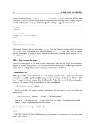 26 CHAPTER 2. OVERVIEW
Prolog ﬁle containing only use module/[1,2] or ensure loaded/1 directives, possibly with
a deﬁnition of the entry-point of the program, the predicate that is normally used to start the program.
This ﬁle is often called load.pl. If the entry-point is called go, a typical session starts as:
% swipl
<banner>
1 ?- [load].
<compilation messages>
true.
2 ?- go.
<program interaction>
When using Windows, the user may open load.pl from the Windows explorer, which will cause
swipl-win.exe to be started in the directory holding load.pl. Prolog loads load.pl before
entering the top-level. If Prolog is started from an interactive shell, one may choose the type swipl
-s load.pl.
2.10.2 For running the result
There are various options if you want to make your program ready for real usage. The best choice
depends on whether the program is to be used only on machines holding the SWI-Prolog development
system, the size of the program and the operating system (Unix vs. Windows).
Using PrologScript
A Prolog source ﬁle can be used directly as a Unix program using the Unix #! magic start. The same
mechanism is useful for specifying additional parameters for running a Prolog ﬁle on Windows. The
Unix #! magic is allowed because if the ﬁrst letter of a Prolog ﬁle is #, the ﬁrst line is treated as
comment.5 To create a Prolog script, make the ﬁrst line start like this:
#!/path/to/swipl options -s
Prolog recognises this starting sequence and causes the interpreter to receive the following
argument-list:
/path/to/swipl options -s script -- ScriptArguments
Instead of -s, the user may use -f to stop Prolog from looking for a personal initialisation ﬁle.
Here is a simple script doing expression evaluation:
#!/usr/bin/swipl -q -t main -f
eval :-
5
The #-sign can be the legal start of a normal Prolog clause. In the unlikely case this is required, leave the ﬁrst line blank
or add a header-comment.
SWI-Prolog 6.2 Reference Manual
 