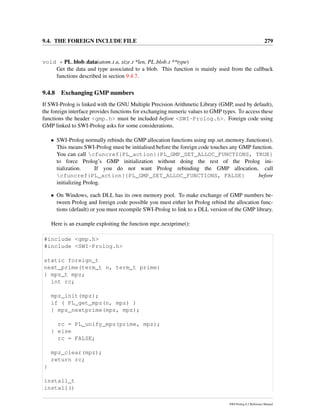 9.4. THE FOREIGN INCLUDE FILE 279
void * PL blob data(atom t a, size t *len, PL blob t **type)
Get the data and type associated to a blob. This function is mainly used from the callback
functions described in section 9.4.7.
9.4.8 Exchanging GMP numbers
If SWI-Prolog is linked with the GNU Multiple Precision Arithmetic Library (GMP, used by default),
the foreign interface provides functions for exchanging numeric values to GMP types. To access these
functions the header <gmp.h> must be included before <SWI-Prolog.h>. Foreign code using
GMP linked to SWI-Prolog asks for some considerations.
• SWI-Prolog normally rebinds the GMP allocation functions using mp set memory functions().
This means SWI-Prolog must be initialised before the foreign code touches any GMP function.
You can call cfuncref{PL_action}{PL_GMP_SET_ALLOC_FUNCTIONS, TRUE}
to force Prolog’s GMP initialization without doing the rest of the Prolog ini-
tialization. If you do not want Prolog rebinding the GMP allocation, call
cfuncref{PL_action}{PL_GMP_SET_ALLOC_FUNCTIONS, FALSE} before
initializing Prolog.
• On Windows, each DLL has its own memory pool. To make exchange of GMP numbers be-
tween Prolog and foreign code possible you must either let Prolog rebind the allocation func-
tions (default) or you must recompile SWI-Prolog to link to a DLL version of the GMP library.
Here is an example exploiting the function mpz nextprime():
#include <gmp.h>
#include <SWI-Prolog.h>
static foreign_t
next_prime(term_t n, term_t prime)
{ mpz_t mpz;
int rc;
mpz_init(mpz);
if ( PL_get_mpz(n, mpz) )
{ mpz_nextprime(mpz, mpz);
rc = PL_unify_mpz(prime, mpz);
} else
rc = FALSE;
mpz_clear(mpz);
return rc;
}
install_t
install()
SWI-Prolog 6.2 Reference Manual
 