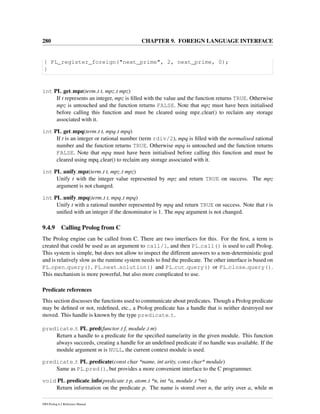 280 CHAPTER 9. FOREIGN LANGUAGE INTERFACE
{ PL_register_foreign("next_prime", 2, next_prime, 0);
}
int PL get mpz(term t t, mpz t mpz)
If t represents an integer, mpz is ﬁlled with the value and the function returns TRUE. Otherwise
mpz is untouched and the function returns FALSE. Note that mpz must have been initialised
before calling this function and must be cleared using mpz clear() to reclaim any storage
associated with it.
int PL get mpq(term t t, mpq t mpq)
If t is an integer or rational number (term rdiv/2), mpq is ﬁlled with the normalised rational
number and the function returns TRUE. Otherwise mpq is untouched and the function returns
FALSE. Note that mpq must have been initialised before calling this function and must be
cleared using mpq clear() to reclaim any storage associated with it.
int PL unify mpz(term t t, mpz t mpz)
Unify t with the integer value represented by mpz and return TRUE on success. The mpz
argument is not changed.
int PL unify mpq(term t t, mpq t mpq)
Unify t with a rational number represented by mpq and return TRUE on success. Note that t is
uniﬁed with an integer if the denominator is 1. The mpq argument is not changed.
9.4.9 Calling Prolog from C
The Prolog engine can be called from C. There are two interfaces for this. For the ﬁrst, a term is
created that could be used as an argument to call/1, and then PL call() is used to call Prolog.
This system is simple, but does not allow to inspect the different answers to a non-deterministic goal
and is relatively slow as the runtime system needs to ﬁnd the predicate. The other interface is based on
PL open query(), PL next solution() and PL cut query() or PL close query().
This mechanism is more powerful, but also more complicated to use.
Predicate references
This section discusses the functions used to communicate about predicates. Though a Prolog predicate
may be deﬁned or not, redeﬁned, etc., a Prolog predicate has a handle that is neither destroyed nor
moved. This handle is known by the type predicate t.
predicate t PL pred(functor t f, module t m)
Return a handle to a predicate for the speciﬁed name/arity in the given module. This function
always succeeds, creating a handle for an undeﬁned predicate if no handle was available. If the
module argument m is NULL, the current context module is used.
predicate t PL predicate(const char *name, int arity, const char* module)
Same as PL pred(), but provides a more convenient interface to the C programmer.
void PL predicate info(predicate t p, atom t *n, int *a, module t *m)
Return information on the predicate p. The name is stored over n, the arity over a, while m
SWI-Prolog 6.2 Reference Manual
 