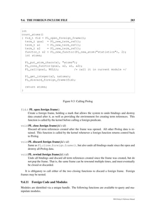 9.4. THE FOREIGN INCLUDE FILE 283
int
count_atoms()
{ fid_t fid = PL_open_foreign_frame();
term_t goal = PL_new_term_ref();
term_t a1 = PL_new_term_ref();
term_t a2 = PL_new_term_ref();
functor_t s2 = PL_new_functor(PL_new_atom("statistics"), 2);
int atoms;
PL_put_atom_chars(a1, "atoms");
PL_cons_functor(goal, s2, a1, a2);
PL_call(goal, NULL); /* call it in current module */
PL_get_integer(a2, &atoms);
PL_discard_foreign_frame(fid);
return atoms;
}
Figure 9.3: Calling Prolog
fid t PL open foreign frame()
Create a foreign frame, holding a mark that allows the system to undo bindings and destroy
data created after it, as well as providing the environment for creating term references. This
function is called by the kernel before calling a foreign predicate.
void PL close foreign frame(ﬁd t id)
Discard all term references created after the frame was opened. All other Prolog data is re-
tained. This function is called by the kernel whenever a foreign function returns control back
to Prolog.
void PL discard foreign frame(ﬁd t id)
Same as PL close foreign frame(), but also undo all bindings made since the open and
destroy all Prolog data.
void PL rewind foreign frame(ﬁd t id)
Undo all bindings and discard all term references created since the frame was created, but do
not pop the frame. That is, the same frame can be rewound multiple times, and must eventually
be closed or discarded.
It is obligatory to call either of the two closing functions to discard a foreign frame. Foreign
frames may be nested.
9.4.11 Foreign Code and Modules
Modules are identiﬁed via a unique handle. The following functions are available to query and ma-
nipulate modules.
SWI-Prolog 6.2 Reference Manual
 