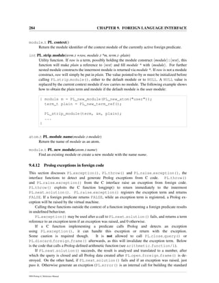 284 CHAPTER 9. FOREIGN LANGUAGE INTERFACE
module t PL context()
Return the module identiﬁer of the context module of the currently active foreign predicate.
int PL strip module(term t +raw, module t *m, term t -plain)
Utility function. If raw is a term, possibly holding the module construct module : rest , this
function will make plain a reference to rest and ﬁll module * with module . For further
nested module constructs the innermost module is returned via module *. If raw is not a module
construct, raw will simply be put in plain. The value pointed to by m must be initialized before
calling PL strip module(), either to the default module or to NULL. A NULL value is
replaced by the current context module if raw carries no module. The following example shows
how to obtain the plain term and module if the default module is the user module:
{ module m = PL_new_module(PL_new_atom("user"));
term_t plain = PL_new_term_ref();
PL_strip_module(term, &m, plain);
...
}
atom t PL module name(module t module)
Return the name of module as an atom.
module t PL new module(atom t name)
Find an existing module or create a new module with the name name.
9.4.12 Prolog exceptions in foreign code
This section discusses PL exception(), PL throw() and PL raise exception(), the
interface functions to detect and generate Prolog exceptions from C code. PL throw()
and PL raise exception() from the C interface raise an exception from foreign code.
PL throw() exploits the C function longjmp() to return immediately to the innermost
PL next solution(). PL raise exception() registers the exception term and returns
FALSE. If a foreign predicate returns FALSE, while an exception term is registered, a Prolog ex-
ception will be raised by the virtual machine.
Calling these functions outside the context of a function implementing a foreign predicate results
in undeﬁned behaviour.
PL exception() may be used after a call to PL next solution() fails, and returns a term
reference to an exception term if an exception was raised, and 0 otherwise.
If a C function implementing a predicate calls Prolog and detects an exception
using PL exception(), it can handle this exception or return with the exception.
Some caution is required though. It is not allowed to call PL close query() or
PL discard foreign frame() afterwards, as this will invalidate the exception term. Below
is the code that calls a Prolog-deﬁned arithmetic function (see arithmetic function/1).
If PL next solution() succeeds, the result is analysed and translated to a number, after
which the query is closed and all Prolog data created after PL open foreign frame() is de-
stroyed. On the other hand, if PL next solution() fails and if an exception was raised, just
pass it. Otherwise generate an exception (PL error() is an internal call for building the standard
SWI-Prolog 6.2 Reference Manual
 