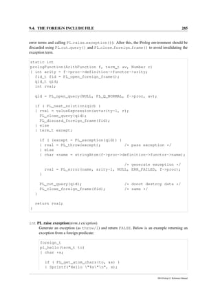 9.4. THE FOREIGN INCLUDE FILE 285
error terms and calling PL raise exception()). After this, the Prolog environment should be
discarded using PL cut query() and PL close foreign frame() to avoid invalidating the
exception term.
static int
prologFunction(ArithFunction f, term_t av, Number r)
{ int arity = f->proc->definition->functor->arity;
fid_t fid = PL_open_foreign_frame();
qid_t qid;
int rval;
qid = PL_open_query(NULL, PL_Q_NORMAL, f->proc, av);
if ( PL_next_solution(qid) )
{ rval = valueExpression(av+arity-1, r);
PL_close_query(qid);
PL_discard_foreign_frame(fid);
} else
{ term_t except;
if ( (except = PL_exception(qid)) )
{ rval = PL_throw(except); /* pass exception */
} else
{ char *name = stringAtom(f->proc->definition->functor->name);
/* generate exception */
rval = PL_error(name, arity-1, NULL, ERR_FAILED, f->proc);
}
PL_cut_query(qid); /* donot destroy data */
PL_close_foreign_frame(fid); /* same */
}
return rval;
}
int PL raise exception(term t exception)
Generate an exception (as throw/1) and return FALSE. Below is an example returning an
exception from a foreign predicate:
foreign_t
pl_hello(term_t to)
{ char *s;
if ( PL_get_atom_chars(to, &s) )
{ Sprintf("Hello "%s"n", s);
SWI-Prolog 6.2 Reference Manual
 