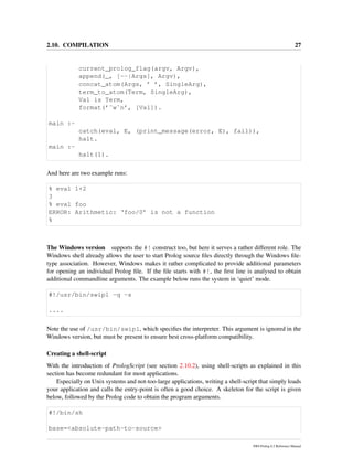 2.10. COMPILATION 27
current_prolog_flag(argv, Argv),
append(_, [--|Args], Argv),
concat_atom(Args, ’ ’, SingleArg),
term_to_atom(Term, SingleArg),
Val is Term,
format(’˜w˜n’, [Val]).
main :-
catch(eval, E, (print_message(error, E), fail)),
halt.
main :-
halt(1).
And here are two example runs:
% eval 1+2
3
% eval foo
ERROR: Arithmetic: ‘foo/0’ is not a function
%
The Windows version supports the #! construct too, but here it serves a rather different role. The
Windows shell already allows the user to start Prolog source ﬁles directly through the Windows ﬁle-
type association. However, Windows makes it rather complicated to provide additional parameters
for opening an individual Prolog ﬁle. If the ﬁle starts with #!, the ﬁrst line is analysed to obtain
additional commandline arguments. The example below runs the system in ‘quiet’ mode.
#!/usr/bin/swipl -q -s
....
Note the use of /usr/bin/swipl, which speciﬁes the interpreter. This argument is ignored in the
Windows version, but must be present to ensure best cross-platform compatibility.
Creating a shell-script
With the introduction of PrologScript (see section 2.10.2), using shell-scripts as explained in this
section has become redundant for most applications.
Especially on Unix systems and not-too-large applications, writing a shell-script that simply loads
your application and calls the entry-point is often a good choice. A skeleton for the script is given
below, followed by the Prolog code to obtain the program arguments.
#!/bin/sh
base=<absolute-path-to-source>
SWI-Prolog 6.2 Reference Manual
 