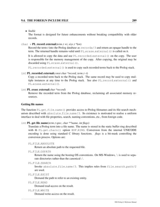 9.4. THE FOREIGN INCLUDE FILE 289
• Stable
The format is designed for future enhancements without breaking compatibility with older
records.
char * PL record external(term t +t, size t *len)
Record the term t into the Prolog database as recorda/3 and return an opaque handle to the
term. The returned handle remains valid until PL erase external() is called on it.
It is allowed to copy the data and use PL recorded external() on the copy. The user
is responsible for the memory management of the copy. After copying, the original may be
discarded using PL erase external().
PL recorded external() is used to copy such recorded terms back to the Prolog stack.
int PL recorded external(const char *record, term t -t)
Copy a recorded term back to the Prolog stack. The same record may be used to copy mul-
tiple instances at any time to the Prolog stack. See also PL record external() and
PL erase external().
int PL erase external(char *record)
Remove the recorded term from the Prolog database, reclaiming all associated memory re-
sources.
Getting ﬁle names
The function PL get file name() provides access to Prolog ﬁlenames and its ﬁle-search mech-
anism described with absolute file name/3. Its existence is motivated to realise a uniform
interface to deal with ﬁle properties, search, naming conventions, etc., from foreign code.
int PL get ﬁle name(term t spec, char **name, int ﬂags)
Translate a Prolog term into a ﬁle name. The name is stored in the static buffer ring described
with th PL get chars() option BUF RING. Conversion from the internal UNICODE
encoding is done using standard C library functions. ﬂags is a bit-mask controlling the
conversion process. Options are:
PL FILE ABSOLUTE
Return an absolute path to the requested ﬁle.
PL FILE OSPATH
Return the name using the hosting OS conventions. On MS-Windows,  is used to sepa-
rate directories rather than the canonical /.
PL FILE SEARCH
Invoke absolute file name/3. This implies rules from file search path/2
are used.
PL FILE EXIST
Demand the path to refer to an existing entity.
PL FILE READ
Demand read-access on the result.
PL FILE WRITE
Demand write-access on the result.
SWI-Prolog 6.2 Reference Manual
 
