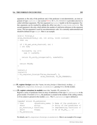 9.4. THE FOREIGN INCLUDE FILE 293
arguments as the arity of the predicate and, if the predicate is non-deterministic, an extra ar-
gument of type control t (see section 9.4.1). If PL FA VARARGS is provided, function is
called with three arguments. The ﬁrst argument is a term t handle to the ﬁrst argument. Fur-
ther arguments can be reached by adding the offset (see also PL new term refs()). The
second argument is the arity, which deﬁnes the number of valid term references in the argument
vector. The last argument is used for non-deterministic calls. It is currently undocumented and
should be deﬁned of type void*. Here is an example:
static foreign_t
atom_checksum(term_t a0, int arity, void* context)
{ char *s;
if ( PL_get_atom_chars(a0, &s) )
{ int sum;
for(sum=0; *s; s++)
sum += *s&0xff;
return PL_unify_integer(a0+1, sum&0xff);
}
return FALSE;
}
install_t
install()
{ PL_register_foreign("atom_checksum", 2,
atom_checksum, PL_FA_VARARGS);
}
int PL register foreign(const char *name, int arity, foreign t (*function)(), int ﬂags, ...)
Same as PL register foreign in module(), passing NULL for the module.
void PL register extensions in module(const char *module, PL extension *e)
Register a series of predicates from an array of deﬁnitions of the type PL extension in the
given module. If module is NULL, the predicate is created in the module of the calling context,
or if no context is present in the module user. The PL extension type is deﬁned as
typedef struct PL_extension
{ char *predicate_name; /* Name of the predicate */
short arity; /* Arity of the predicate */
pl_function_t function; /* Implementing functions */
short flags; /* Or of PL_FA_... */
} PL_extension;
For details, see PL register foreign in module(). Here is an example of its usage:
SWI-Prolog 6.2 Reference Manual
 