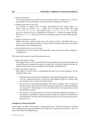 296 CHAPTER 9. FOREIGN LANGUAGE INTERFACE
• Natural Prolog data
Uses the representation one would choose if no foreign interface was required. E.g., a bitvector
representing a list of small integers can be represented as a Prolog list of integers.
• Opaque packed data on the stacks
It is possible to represent the raw binary representation of the foreign object as a
Prolog string (see section 4.23). Strings may be created from foreign data using
PL put string nchars() and retrieved using PL get string chars(). It is good
practice to wrap the string in a compound term with arity 1, so Prolog can identify the type.
The hook portray/1 rules may be used to streamline printing such terms during develop-
ment.
• Opaque packed data in a blob
Similar to the above solution, binary data can be stored in an atom. The blob interface (sec-
tion 9.4.7) provides additional facilities to assign a type and hook-functions that act on creation
and destruction of the underlying atom.
• Natural foreign data, passed as a pointer
An alternative is to pass a pointer to the foreign data. Again, the pointer is often wrapped in a
compound term.
The choice may be guided using the following distinctions
• Is the data opaque to Prolog
With ‘opaque’ data, we refer to data handled in foreign functions, passed around in Prolog, but
where Prolog never examines the contents of the data itself. If the data is opaque to Prolog, the
selection will be driven solely by simplicity of the interface and performance.
• What is the lifetime of the data
With ‘lifetime’ we refer to how it is decided that the object is (or can be) destroyed. We can
distinguish three cases:
1. The object must be destroyed on backtracking and normal Prolog garbage collection (i.e.,
it acts as a normal Prolog term). In this case, representing the object as a Prolog string
(second option above) is the only feasible solution.
2. The data must survive Prolog backtracking. This leaves two options. One is to represent
the object using a pointer and use explicit creation and destruction, making the program-
mer responsible. The alternative is to use the blob-interface, leaving destruction to the
(atom) garbage collector.
3. The data lives as during the lifetime of a foreign function that implements a predicate. If
the predicate is deterministic, foreign automatic variables are suitable. If the predicate is
non-deterministic, the data may be allocated using malloc() and a pointer may be passed.
See section 9.4.1.
Examples for storing foreign data
In this section, we outline some examples, covering typical cases. In the ﬁrst example, we will deal
with extending Prolog’s data representation with integer sets, represented as bit-vectors. Then, we
discuss the outline of the DDE interface.
SWI-Prolog 6.2 Reference Manual
 