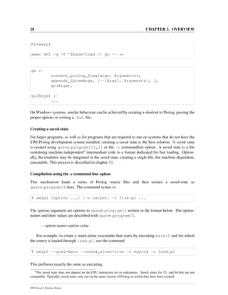 28 CHAPTER 2. OVERVIEW
PL=swipl
exec $PL -q -f ’$base/load -t go -- **
go :-
current_prolog_flag(argv, Arguments),
append(_SytemArgs, [--|Args], Arguments), !,
go(Args).
go(Args) :-
...
On Windows systems, similar behaviour can be achieved by creating a shortcut to Prolog, passing the
proper options or writing a .bat ﬁle.
Creating a saved-state
For larger programs, as well as for programs that are required to run on systems that do not have the
SWI-Prolog development system installed, creating a saved state is the best solution. A saved state
is created using qsave program/[1,2] or the -c commandline option. A saved state is a ﬁle
containing machine-independent6 intermediate code in a format dedicated for fast loading. Option-
ally, the emulator may be integrated in the saved state, creating a single-ﬁle, but machine-dependent,
executable. This process is described in chapter 10.
Compilation using the -c command-line option
This mechanism loads a series of Prolog source ﬁles and then creates a saved-state as
qsave program/2 does. The command syntax is:
% swipl [option ...] [-o output] -c file.pl ...
The options argument are options to qsave program/2 written in the format below. The option-
names and their values are described with qsave program/2.
--option-name=option-value
For example, to create a stand-alone executable that starts by executing main/0 and for which
the source is loaded through load.pl, use the command
% swipl --goal=main --stand_alone=true -o myprog -c load.pl
This performs exactly the same as executing
6
The saved state does not depend on the CPU instruction set or endianness. Saved states for 32- and 64-bits are not
compatible. Typically, saved states only run on the same version of Prolog on which they have been created.
SWI-Prolog 6.2 Reference Manual
 