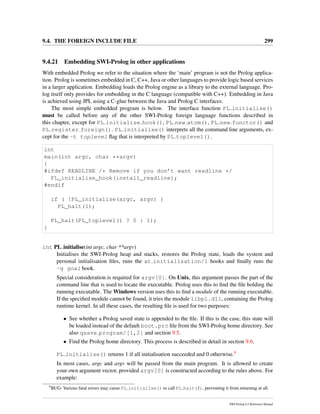 9.4. THE FOREIGN INCLUDE FILE 299
9.4.21 Embedding SWI-Prolog in other applications
With embedded Prolog we refer to the situation where the ‘main’ program is not the Prolog applica-
tion. Prolog is sometimes embedded in C, C++, Java or other languages to provide logic based services
in a larger application. Embedding loads the Prolog engine as a library to the external language. Pro-
log itself only provides for embedding in the C language (compatible with C++). Embedding in Java
is achieved using JPL using a C-glue between the Java and Prolog C interfaces.
The most simple embedded program is below. The interface function PL initialise()
must be called before any of the other SWI-Prolog foreign language functions described in
this chapter, except for PL initialise hook(), PL new atom(), PL new functor() and
PL register foreign(). PL initialise() interprets all the command line arguments, ex-
cept for the -t toplevel ﬂag that is interpreted by PL toplevel().
int
main(int argc, char **argv)
{
#ifdef READLINE /* Remove if you don’t want readline */
PL_initialise_hook(install_readline);
#endif
if ( !PL_initialise(argc, argv) )
PL_halt(1);
PL_halt(PL_toplevel() ? 0 : 1);
}
int PL initialise(int argc, char **argv)
Initialises the SWI-Prolog heap and stacks, restores the Prolog state, loads the system and
personal initialisation ﬁles, runs the at initialization/1 hooks and ﬁnally runs the
-g goal hook.
Special consideration is required for argv[0]. On Unix, this argument passes the part of the
command line that is used to locate the executable. Prolog uses this to ﬁnd the ﬁle holding the
running executable. The Windows version uses this to ﬁnd a module of the running executable.
If the speciﬁed module cannot be found, it tries the module libpl.dll, containing the Prolog
runtime kernel. In all these cases, the resulting ﬁle is used for two purposes:
• See whether a Prolog saved state is appended to the ﬁle. If this is the case, this state will
be loaded instead of the default boot.prc ﬁle from the SWI-Prolog home directory. See
also qsave program/[1,2] and section 9.5.
• Find the Prolog home directory. This process is described in detail in section 9.6.
PL initialise() returns 1 if all initialisation succeeded and 0 otherwise.9
In most cases, argc and argv will be passed from the main program. It is allowed to create
your own argument vector, provided argv[0] is constructed according to the rules above. For
example:
9
BUG: Various fatal errors may cause PL initialise() to call PL halt(1), preventing it from returning at all.
SWI-Prolog 6.2 Reference Manual
 