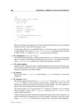 300 CHAPTER 9. FOREIGN LANGUAGE INTERFACE
int
main(int argc, char **argv)
{ char *av[10];
int ac = 0;
av[ac++] = argv[0];
av[ac++] = "-x";
av[ac++] = "mystate";
av[ac] = NULL;
if ( !PL_initialise(ac, av) )
PL_halt(1);
...
}
Please note that the passed argument vector may be referred from Prolog at any time and should
therefore be valid as long as the Prolog engine is used.
A good setup in Windows is to add SWI-Prolog’s bin directory to your PATH and either pass
a module holding a saved state, or "libpl.dll" as argv[0]. If the Prolog state is attached
to a DLL (see the -dll option of swipl-ld), pass the name of this DLL.
int PL is initialised(int *argc, char ***argv)
Test whether the Prolog engine is already initialised. Returns FALSE if Prolog is not initialised
and TRUE otherwise. If the engine is initialised and argc is not NULL, the argument count used
with PL initialise() is stored in argc. Same for the argument vector argv.
void PL install readline()
Installs the GNU readline line editor. Embedded applications that do not use the Prolog top-
level should normally delete this line, shrinking the Prolog kernel signiﬁcantly. Note that the
Windows version does not use GNU readline.
int PL toplevel()
Runs the goal of the -t toplevel switch (default prolog/0) and returns 1 if successful,
0 otherwise.
int PL cleanup(int status)
This function performs the reverse of PL initialise(). It runs the PL on halt() and
at halt/1 handlers, closes all streams (except for the ‘standard I/O’ streams which are
ﬂushed only), deallocates all memory and restores all signal handlers. The status argument is
passed to the various termination hooks and indicates the exit-status.
The function returns TRUE if successful and FALSE otherwise. Currently, FALSE is returned
when an attempt is made to call PL cleanup() recursively or if PL cleanup() is not
called from the main thread.
In theory, this function allows deleting and restarting the Prolog system in the same process. In
practice, SWI-Prolog’s cleanup process is far from complete, and trying to revive the system
using PL initialise() will leak memory in the best case. It can also crash the appliction.
SWI-Prolog 6.2 Reference Manual
 