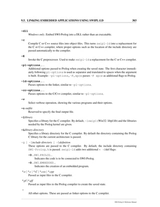 9.5. LINKING EMBEDDED APPLICATIONS USING SWIPL-LD 303
-dll
Windows only. Embed SWI-Prolog into a DLL rather than an executable.
-c
Compile C or C++ source ﬁles into object ﬁles. This turns swipl-ld into a replacement for
the C or C++ compiler, where proper options such as the location of the include directory are
passed automatically to the compiler.
-E
Invoke the C preprocessor. Used to make swipl-ld a replacement for the C or C++ compiler.
-pl-options ,...
Additional options passed to Prolog when creating the saved state. The ﬁrst character immedi-
ately following pl-options is used as separator and translated to spaces when the argument
is built. Example: -pl-options,-F,xpce passes -F xpce as additional ﬂags to Prolog.
-ld-options ,...
Passes options to the linker, similar to -pl-options.
-cc-options ,...
Passes options to the C/C++ compiler, similar to -pl-options.
-v
Select verbose operation, showing the various programs and their options.
-o outﬁle
Reserved to specify the ﬁnal output ﬁle.
-llibrary
Speciﬁes a library for the C compiler. By default, -lswipl (Win32: libpl.lib) and the libraries
needed by the Prolog kernel are given.
-Llibrary-directory
Speciﬁes a library directory for the C compiler. By default the directory containing the Prolog
C library for the current architecture is passed.
-g | -Iinclude-directory | -Ddeﬁnition
These options are passed to the C compiler. By default, the include directory containing
SWI-Prolog.h is passed. swipl-ld adds two additional * -Ddef ﬂags:
-D SWI PROLOG
Indicates the code is to be connected to SWI-Prolog.
-D SWI EMBEDDED
Indicates the creation of an embedded program.
*.o | *.c | *.C | *.cxx | *.cpp
Passed as input ﬁles to the C compiler.
*.pl |*.qlf
Passed as input ﬁles to the Prolog compiler to create the saved state.
*
All other options. These are passed as linker options to the C compiler.
SWI-Prolog 6.2 Reference Manual
 