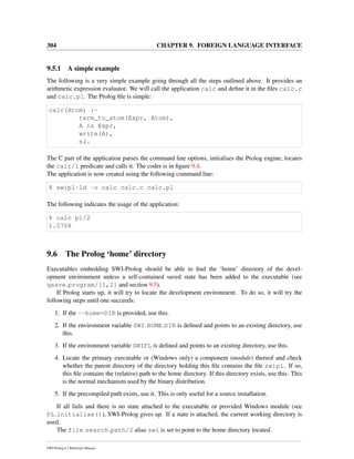 304 CHAPTER 9. FOREIGN LANGUAGE INTERFACE
9.5.1 A simple example
The following is a very simple example going through all the steps outlined above. It provides an
arithmetic expression evaluator. We will call the application calc and deﬁne it in the ﬁles calc.c
and calc.pl. The Prolog ﬁle is simple:
calc(Atom) :-
term_to_atom(Expr, Atom),
A is Expr,
write(A),
nl.
The C part of the application parses the command line options, initialises the Prolog engine, locates
the calc/1 predicate and calls it. The coder is in ﬁgure 9.4.
The application is now created using the following command line:
% swipl-ld -o calc calc.c calc.pl
The following indicates the usage of the application:
% calc pi/2
1.5708
9.6 The Prolog ‘home’ directory
Executables embedding SWI-Prolog should be able to ﬁnd the ‘home’ directory of the devel-
opment environment unless a self-contained saved state has been added to the executable (see
qsave program/[1,2] and section 9.5).
If Prolog starts up, it will try to locate the development environment. To do so, it will try the
following steps until one succeeds:
1. If the --home=DIR is provided, use this.
2. If the environment variable SWI HOME DIR is deﬁned and points to an existing directory, use
this.
3. If the environment variable SWIPL is deﬁned and points to an existing directory, use this.
4. Locate the primary executable or (Windows only) a component (module) thereof and check
whether the parent directory of the directory holding this ﬁle contains the ﬁle swipl. If so,
this ﬁle contains the (relative) path to the home directory. If this directory exists, use this. This
is the normal mechanism used by the binary distribution.
5. If the precompiled path exists, use it. This is only useful for a source installation.
If all fails and there is no state attached to the executable or provided Windows module (see
PL initialise()), SWI-Prolog gives up. If a state is attached, the current working directory is
used.
The file search path/2 alias swi is set to point to the home directory located.
SWI-Prolog 6.2 Reference Manual
 