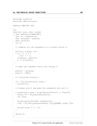 9.6. THE PROLOG ‘HOME’ DIRECTORY 305
#include <stdio.h>
#include <SWI-Prolog.h>
#define MAXLINE 1024
int
main(int argc, char **argv)
{ char expression[MAXLINE];
char *e = expression;
char *program = argv[0];
char *plav[2];
int n;
/* combine all the arguments in a single string */
for(n=1; n<argc; n++)
{ if ( n != 1 )
*e++ = ’ ’;
strcpy(e, argv[n]);
e += strlen(e);
}
/* make the argument vector for Prolog */
plav[0] = program;
plav[1] = NULL;
/* initialise Prolog */
if ( !PL_initialise(1, plav) )
PL_halt(1);
/* Lookup calc/1 and make the arguments and call */
{ predicate_t pred = PL_predicate("calc", 1, "user");
term_t h0 = PL_new_term_refs(1);
int rval;
PL_put_atom_chars(h0, expression);
rval = PL_call_predicate(NULL, PL_Q_NORMAL, pred, h0);
PL_halt(rval ? 0 : 1);
}
return 0;
}
Figure 9.4: C source for the calc application SWI-Prolog 6.2 Reference Manual
 