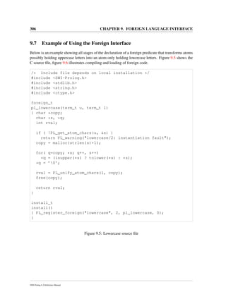 306 CHAPTER 9. FOREIGN LANGUAGE INTERFACE
9.7 Example of Using the Foreign Interface
Below is an example showing all stages of the declaration of a foreign predicate that transforms atoms
possibly holding uppercase letters into an atom only holding lowercase letters. Figure 9.5 shows the
C source ﬁle, ﬁgure 9.6 illustrates compiling and loading of foreign code.
/* Include file depends on local installation */
#include <SWI-Prolog.h>
#include <stdlib.h>
#include <string.h>
#include <ctype.h>
foreign_t
pl_lowercase(term_t u, term_t l)
{ char *copy;
char *s, *q;
int rval;
if ( !PL_get_atom_chars(u, &s) )
return PL_warning("lowercase/2: instantiation fault");
copy = malloc(strlen(s)+1);
for( q=copy; *s; q++, s++)
*q = (isupper(*s) ? tolower(*s) : *s);
*q = ’0’;
rval = PL_unify_atom_chars(l, copy);
free(copy);
return rval;
}
install_t
install()
{ PL_register_foreign("lowercase", 2, pl_lowercase, 0);
}
Figure 9.5: Lowercase source ﬁle
SWI-Prolog 6.2 Reference Manual
 