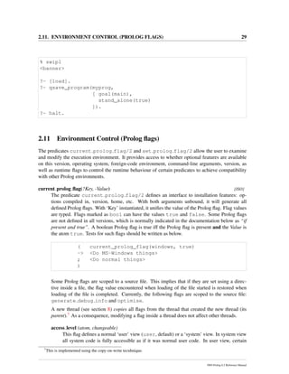 2.11. ENVIRONMENT CONTROL (PROLOG FLAGS) 29
% swipl
<banner>
?- [load].
?- qsave_program(myprog,
[ goal(main),
stand_alone(true)
]).
?- halt.
2.11 Environment Control (Prolog ﬂags)
The predicates current prolog flag/2 and set prolog flag/2 allow the user to examine
and modify the execution environment. It provides access to whether optional features are available
on this version, operating system, foreign-code environment, command-line arguments, version, as
well as runtime ﬂags to control the runtime behaviour of certain predicates to achieve compatibility
with other Prolog environments.
current prolog ﬂag(?Key, -Value) [ISO]
The predicate current prolog flag/2 deﬁnes an interface to installation features: op-
tions compiled in, version, home, etc. With both arguments unbound, it will generate all
deﬁned Prolog ﬂags. With ‘Key’ instantiated, it uniﬁes the value of the Prolog ﬂag. Flag values
are typed. Flags marked as bool can have the values true and false. Some Prolog ﬂags
are not deﬁned in all versions, which is normally indicated in the documentation below as “if
present and true”. A boolean Prolog ﬂag is true iff the Prolog ﬂag is present and the Value is
the atom true. Tests for such ﬂags should be written as below.
( current_prolog_flag(windows, true)
-> <Do MS-Windows things>
; <Do normal things>
)
Some Prolog ﬂags are scoped to a source ﬁle. This implies that if they are set using a direc-
tive inside a ﬁle, the ﬂag value encountered when loading of the ﬁle started is restored when
loading of the ﬁle is completed. Currently, the following ﬂags are scoped to the source ﬁle:
generate debug info and optimise.
A new thread (see section 8) copies all ﬂags from the thread that created the new thread (its
parent).7 As a consequence, modifying a ﬂag inside a thread does not affect other threads.
access level (atom, changeable)
This ﬂag deﬁnes a normal ‘user’ view (user, default) or a ‘system’ view. In system view
all system code is fully accessible as if it was normal user code. In user view, certain
7
This is implemented using the copy-on-write tecnhnique.
SWI-Prolog 6.2 Reference Manual
 
