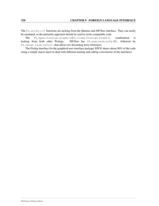 310 CHAPTER 9. FOREIGN LANGUAGE INTERFACE
The PL unify *() functions are lacking from the Quintus and SICStus interface. They can easily
be emulated, or the put/unify approach should be used to write compatible code.
The PL open foreign frame()/PL close foreign frame() combination is
lacking from both other Prologs. SICStus has PL new term refs(0), followed by
PL reset term refs(), that allows for discarding term references.
The Prolog interface for the graphical user interface package XPCE shares about 90% of the code
using a simple macro layer to deal with different naming and calling conventions of the interfaces.
SWI-Prolog 6.2 Reference Manual
 