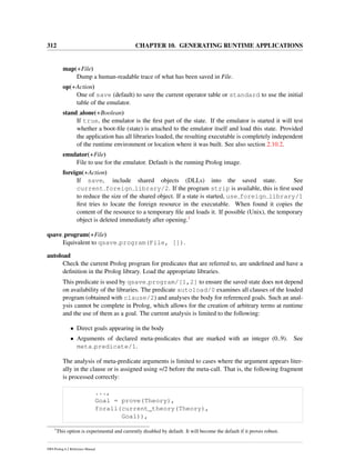 312 CHAPTER 10. GENERATING RUNTIME APPLICATIONS
map(+File)
Dump a human-readable trace of what has been saved in File.
op(+Action)
One of save (default) to save the current operator table or standard to use the initial
table of the emulator.
stand alone(+Boolean)
If true, the emulator is the ﬁrst part of the state. If the emulator is started it will test
whether a boot-ﬁle (state) is attached to the emulator itself and load this state. Provided
the application has all libraries loaded, the resulting executable is completely independent
of the runtime environment or location where it was built. See also section 2.10.2.
emulator(+File)
File to use for the emulator. Default is the running Prolog image.
foreign(+Action)
If save, include shared objects (DLLs) into the saved state. See
current foreign library/2. If the program strip is available, this is ﬁrst used
to reduce the size of the shared object. If a state is started, use foreign library/1
ﬁrst tries to locate the foreign resource in the executable. When found it copies the
content of the resource to a temporary ﬁle and loads it. If possible (Unix), the temporary
object is deleted immediately after opening.1
qsave program(+File)
Equivalent to qsave program(File, []).
autoload
Check the current Prolog program for predicates that are referred to, are undeﬁned and have a
deﬁnition in the Prolog library. Load the appropriate libraries.
This predicate is used by qsave program/[1,2] to ensure the saved state does not depend
on availability of the libraries. The predicate autoload/0 examines all clauses of the loaded
program (obtained with clause/2) and analyses the body for referenced goals. Such an anal-
ysis cannot be complete in Prolog, which allows for the creation of arbitrary terms at runtime
and the use of them as a goal. The current analysis is limited to the following:
• Direct goals appearing in the body
• Arguments of declared meta-predicates that are marked with an integer (0..9). See
meta predicate/1.
The analysis of meta-predicate arguments is limited to cases where the argument appears liter-
ally in the clause or is assigned using =/2 before the meta-call. That is, the following fragment
is processed correctly:
...,
Goal = prove(Theory),
forall(current_theory(Theory),
Goal)),
1
This option is experimental and currently disabled by default. It will become the default if it proves robust.
SWI-Prolog 6.2 Reference Manual
 