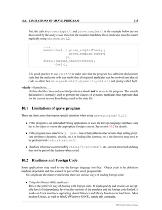 10.1. LIMITATIONS OF QSAVE PROGRAM 313
But, the calls to prove simple/1 and prove complex/1 in the example below are not
discovered by the analysis and therefore the modules that deﬁne these predicates must be loaded
explicitly using use module/1,2.
...,
member(Goal, [ prove_simple(Theory),
prove_complex(Theory)
]),
forall(current_theory(Theory),
Goal)),
It is good practice to use gxref/0 to make sure that the program has sufﬁcient declarations
such that the analaysis tools can verify that all required predicates can be resolved and that all
code is called. See meta predicate/1, dynamic/1, public/1 and prolog:called by/2.
volatile +Name/Arity, ...
Declare that the clauses of speciﬁed predicates should not be saved to the program. The volatile
declaration is normally used to prevent the clauses of dynamic predicates that represent data
for the current session from being saved in the state ﬁle.
10.1 Limitations of qsave program
There are three areas that require special attention when using qsave program/[1,2].
• If the program is an embedded Prolog application or uses the foreign language interface, care
has to be taken to restore the appropriate foreign context. See section 10.2 for details.
• If the program uses directives (:- goal. lines) that perform other actions than setting predi-
cate attributes (dynamic, volatile, etc.) or loading ﬁles (consult, etc.), the directive may need to
be preﬁxed with initialization/1.
• Database references as returned by clause/3, recorded/3, etc., are not preserved and may
thus not be part of the database when saved.
10.2 Runtimes and Foreign Code
Some applications may need to use the foreign language interface. Object code is by deﬁnition
machine-dependent and thus cannot be part of the saved program ﬁle.
To complicate the matter even further there are various ways of loading foreign code:
• Using the library(shlib) predicates
This is the preferred way of dealing with foreign code. It loads quickly and ensures an accept-
able level of independence between the versions of the emulator and the foreign code loaded. It
works on Unix machines supporting shared libraries and library functions to load them. Most
modern Unixes, as well as Win32 (Windows 95/NT), satisfy this constraint.
SWI-Prolog 6.2 Reference Manual
 
