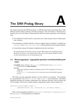 The SWI-Prolog library AThis chapter documents the SWI-Prolog library. As SWI-Prolog provides auto-loading, there is little
difference between library predicates and built-in predicates. Part of the library is therefore docu-
mented in the rest of the manual. Library predicates differ from built-in predicates in the following
ways:
• User deﬁnition of a built-in leads to a permission error, while using the name of a library pred-
icate is allowed.
• If autoloading is disabled explicitly or because trapping unknown predicates is disabled (see
unknown/2 and current prolog flag/2), library predicates must be loaded explicitly.
• Using libraries reduces the footprint of applications that don’t need them.
The documentation of the library has just started. Material from the standard packages
should be moved here, some material from other parts of the manual should be moved
too and various libraries are not documented at all.
A.1 library(aggregate): Aggregation operators on backtrackable pred-
icates
Compatibility Quintus, SICStus 4. The forall/2 is a SWI-Prolog built-in and term variables/3
is a SWI-Prolog with a different deﬁnition.
To be done
- Analysing the aggregation template and compiling a predicate for the list aggregation can be done at
compile time.
- aggregate all/3 can be rewritten to run in constant space using non-backtrackable assignment
on a term.
This library provides aggregating operators over the solutions of a predicate. The operations
are a generalisation of the bagof/3, setof/3 and findall/3 built-in predicates. The deﬁned
aggregation operations are counting, computing the sum, minimum, maximum, a bag of solutions and
a set of solutions. We ﬁrst give a simple example, computing the country with the smallest area:
smallest_country(Name, Area) :-
aggregate(min(A, N), country(N, A), min(Area, Name)).
There are four aggregation predicates (aggregate/3, aggregate/4, aggregate all/3
and aggregate/4), distinguished on two properties.
SWI-Prolog 6.2 Reference Manual
 
