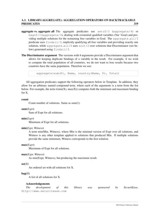 A.1. LIBRARY(AGGREGATE): AGGREGATION OPERATORS ON BACKTRACKABLE
PREDICATES 319
aggregate vs. aggregate all The aggregate predicates use setof/3 (aggregate/4) or
bagof/3 (aggregate/3), dealing with existential qualiﬁed variables (VarˆGoal) and pro-
viding multiple solutions for the remaining free variables in Goal. The aggregate all/3
predicate uses findall/3, implicitly qualifying all free variables and providing exactly one
solution, while aggregate all/4 uses sort/2 over solutions that Discriminator (see be-
low) generated using findall/3.
The Discriminator argument The versions with 4 arguments provide a Discriminator argument that
allows for keeping duplicate bindings of a variable in the result. For example, if we wish
to compute the total population of all countries, we do not want to lose results because two
countries have the same population. Therefore we use:
aggregate(sum(P), Name, country(Name, P), Total)
All aggregation predicates support the following operators below in Template. In addition, they
allow for an arbitrary named compound term, where each of the arguments is a term from the list
below. For example, the term r(min(X), max(X)) computes both the minimum and maximum binding
for X.
count
Count number of solutions. Same as sum(1).
sum(Expr)
Sum of Expr for all solutions.
min(Expr)
Minimum of Expr for all solutions.
min(Expr, Witness)
A term min(Min, Witness), where Min is the minimal version of Expr over all solutions, and
Witness is any other template applied to solutions that produced Min. If multiple solutions
provide the same minimum, Witness corresponds to the ﬁrst solution.
max(Expr)
Maximum of Expr for all solutions.
max(Expr, Witness)
As min(Expr, Witness), but producing the maximum result.
set(X)
An ordered set with all solutions for X.
bag(X)
A list of all solutions for X.
Acknowledgements
The development of this library was sponsored by SecuritEase,
http://www.securitease.com
SWI-Prolog 6.2 Reference Manual
 