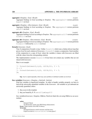 320 APPENDIX A. THE SWI-PROLOG LIBRARY
aggregate(+Template, :Goal, -Result) [nondet]
Aggregate bindings in Goal according to Template. The aggregate/3 version performs
bagof/3 on Goal.
aggregate(+Template, +Discriminator, :Goal, -Result) [nondet]
Aggregate bindings in Goal according to Template. The aggregate/4 version performs
setof/3 on Goal.
aggregate all(+Template, :Goal, -Result) [semidet]
Aggregate bindings in Goal according to Template. The aggregate all/3 version performs
findall/3 on Goal.
aggregate all(+Template, +Discriminator, :Goal, -Result) [semidet]
Aggregate bindings in Goal according to Template. The aggregate all/4 version performs
findall/3 followed by sort/2 on Goal.
foreach(:Generator, :Goal)
True if conjunction of results is true. Unlike forall/2, which runs a failure-driven loop that
proves Goal for each solution of Generator, foreach/2 creates a conjunction. Each member
of the conjunction is a copy of Goal, where the variables it shares with Generator are ﬁlled
with the values from the corresponding solution.
The implementation executes forall/2 if Goal does not contain any variables that are not
shared with Generator.
Here is an example:
?- foreach(between(1,4,X), dif(X,Y)), Y = 5.
Y = 5
?- foreach(between(1,4,X), dif(X,Y)), Y = 3.
No
bug Goal is copied repeatedly, which may cause problems if attributed variables are involved.
free variables(:Generator, +Template, +VarList0, -VarList) [det]
Find free variables in bagof/setof template. In order to handle variables properly, we have to
ﬁnd all the universally quantiﬁed variables in the Generator. All variables as yet unbound are
universally quantiﬁed, unless
1. they occur in the template
2. they are bound by XˆP, setof/3, or bagof/3
free variables(Generator, Template, OldList, NewList) ﬁnds this set using OldList as an accu-
mulator.
author
- Richard O’Keefe
- Jan Wielemaker (made some SWI-Prolog enhancements)
license Public domain (from DEC10 library).
To be done
- Distinguish between control-structures and data terms.
- Exploit our built-in term variables/2 at some places?
SWI-Prolog 6.2 Reference Manual
 