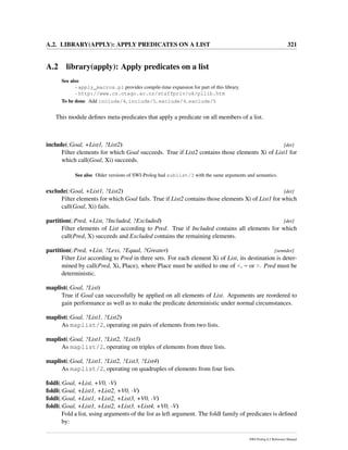 A.2. LIBRARY(APPLY): APPLY PREDICATES ON A LIST 321
A.2 library(apply): Apply predicates on a list
See also
- apply_macros.pl provides compile-time expansion for part of this library.
- http://www.cs.otago.ac.nz/staffpriv/ok/pllib.htm
To be done Add include/4, include/5, exclude/4, exclude/5
This module deﬁnes meta-predicates that apply a predicate on all members of a list.
include(:Goal, +List1, ?List2) [det]
Filter elements for which Goal succeeds. True if List2 contains those elements Xi of List1 for
which call(Goal, Xi) succeeds.
See also Older versions of SWI-Prolog had sublist/3 with the same arguments and semantics.
exclude(:Goal, +List1, ?List2) [det]
Filter elements for which Goal fails. True if List2 contains those elements Xi of List1 for which
call(Goal, Xi) fails.
partition(:Pred, +List, ?Included, ?Excluded) [det]
Filter elements of List according to Pred. True if Included contains all elements for which
call(Pred, X) succeeds and Excluded contains the remaining elements.
partition(:Pred, +List, ?Less, ?Equal, ?Greater) [semidet]
Filter List according to Pred in three sets. For each element Xi of List, its destination is deter-
mined by call(Pred, Xi, Place), where Place must be uniﬁed to one of <, = or >. Pred must be
deterministic.
maplist(:Goal, ?List)
True if Goal can successfully be applied on all elements of List. Arguments are reordered to
gain performance as well as to make the predicate deterministic under normal circumstances.
maplist(:Goal, ?List1, ?List2)
As maplist/2, operating on pairs of elements from two lists.
maplist(:Goal, ?List1, ?List2, ?List3)
As maplist/2, operating on triples of elements from three lists.
maplist(:Goal, ?List1, ?List2, ?List3, ?List4)
As maplist/2, operating on quadruples of elements from four lists.
foldl(:Goal, +List, +V0, -V)
foldl(:Goal, +List1, +List2, +V0, -V)
foldl(:Goal, +List1, +List2, +List3, +V0, -V)
foldl(:Goal, +List1, +List2, +List3, +List4, +V0, -V)
Fold a list, using arguments of the list as left argument. The foldl family of predicates is deﬁned
by:
SWI-Prolog 6.2 Reference Manual
 