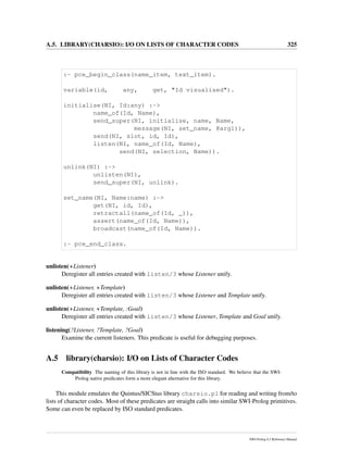 A.5. LIBRARY(CHARSIO): I/O ON LISTS OF CHARACTER CODES 325
:- pce_begin_class(name_item, text_item).
variable(id, any, get, "Id visualised").
initialise(NI, Id:any) :->
name_of(Id, Name),
send_super(NI, initialise, name, Name,
message(NI, set_name, @arg1)),
send(NI, slot, id, Id),
listen(NI, name_of(Id, Name),
send(NI, selection, Name)).
unlink(NI) :->
unlisten(NI),
send_super(NI, unlink).
set_name(NI, Name:name) :->
get(NI, id, Id),
retractall(name_of(Id, _)),
assert(name_of(Id, Name)),
broadcast(name_of(Id, Name)).
:- pce_end_class.
unlisten(+Listener)
Deregister all entries created with listen/3 whose Listener unify.
unlisten(+Listener, +Template)
Deregister all entries created with listen/3 whose Listener and Template unify.
unlisten(+Listener, +Template, :Goal)
Deregister all entries created with listen/3 whose Listener, Template and Goal unify.
listening(?Listener, ?Template, ?Goal)
Examine the current listeners. This predicate is useful for debugging purposes.
A.5 library(charsio): I/O on Lists of Character Codes
Compatibility The naming of this library is not in line with the ISO standard. We believe that the SWI-
Prolog native predicates form a more elegant alternative for this library.
This module emulates the Quintus/SICStus library charsio.pl for reading and writing from/to
lists of character codes. Most of these predicates are straight calls into similar SWI-Prolog primitives.
Some can even be replaced by ISO standard predicates.
SWI-Prolog 6.2 Reference Manual
 