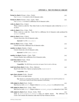 326 APPENDIX A. THE SWI-PROLOG LIBRARY
format to chars(+Format, +Args, -Codes) [det]
Use format/2 to write to a list of character codes.
format to chars(+Format, +Args, -Codes, ?Tail) [det]
Use format/2 to write to a difference list of character codes.
write to chars(+Term, -Codes)
Write a term to a code list. True when Codes is a list of character codes written by write/1
on Term.
write to chars(+Term, -Codes, ?Tail)
Write a term to a code list. CodesTail is a difference list of character codes produced by
write/1 on Term.
atom to chars(+Atom, -Codes) [det]
Convert Atom into a list of character codes.
deprecated Use ISO atom codes/2.
atom to chars(+Atom, -Codes, ?Tail) [det]
Convert Atom into a difference list of character codes.
number to chars(+Number, -Codes) [det]
Convert Atom into a list of character codes.
deprecated Use ISO number codes/2.
number to chars(+Number, -Codes, ?Tail) [det]
Convert Number into a difference list of character codes.
read from chars(+Codes, -Term) [det]
Read Codes into Term.
Compatibility The SWI-Prolog version does not require Codes to end in a full-stop.
read term from chars(+Codes, -Term, +Options) [det]
Read Codes into Term. Options are processed by read term/3.
Compatibility sicstus
open chars stream(+Codes, -Stream) [det]
Open Codes as an input stream.
bug Depends on autoloading library(memﬁle). As many applications do not need this predicate we
do not want to make the entire library dependent on autoloading.
with output to chars(:Goal, -Codes) [det]
Run Goal as with once/1. Output written to current_output is collected in Codes.
with output to chars(:Goal, -Codes, ?Tail) [det]
Run Goal as with once/1. Output written to current_output is collected in CodesTail.
with output to chars(:Goal, -Stream, -Codes, ?Tail) [det]
Same as with output to chars/3 using an explicit stream. The difference list
CodesTail contains the character codes that Goal has written to Stream.
SWI-Prolog 6.2 Reference Manual
 