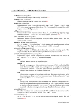 2.11. ENVIRONMENT CONTROL (PROLOG FLAGS) 31
c cﬂags (atom, changeable)
CFLAGS used to compile SWI-Prolog. See section 9.5.
c ldﬂags (atom, changeable)
LDFLAGS used to link SWI-Prolog. See section 9.5.
c libs (atom, changeable)
Libraries needed to link executables that embed SWI-Prolog. Typically -lswipl if the
SWI-Prolog kernel is a shared (DLL). If the SWI-Prolog kernel is in a static library, this
ﬂag also contains the dependencies.
c libplso (atom, changeable)
Libraries needed to link extensions (shared object, DLL) to SWI-Prolog. Typically empty
on ELF systems and -lswipl on COFF based systems. See section 9.5.
char conversion (bool, changeable)
Determines whether character-conversion takes place while reading terms. See also
char conversion/2.
character escapes (bool, changeable)
If true (default), read/1 interprets  escape sequences in quoted atoms and strings.
May be changed. This ﬂag is local to the module in which it is changed.
colon sets calling context (bool)
Using the construct module : goal sets the calling context for executing goal . This
ﬂag is deﬁned by ISO/IEC 13211-2 (Prolog modules standard). See section 5.
compile meta arguments (atom, changeable)
Experimental ﬂag that controls compilation of arguments passed to meta-calls marked ‘0’
or ‘ˆ’ (see meta predicate/1). Supported values are:
false
(default). Meta-arguments are passed verbatim.
control
Compile meta-arguments that contain control-structures ((A,B), (A;B), (A-¿B;C),
etc.). If not compiled at compile-time, such arguments are compiled to a temporary
clause before execution. Using this option enhances performance of processing
complex meta-goals that are known at compile-time.
true
Also compile references to normal user-predicates. This harms performance (a lit-
tle), but enhances the power of poor-mens consistency check used by make/0 and
implemented by list undefined/0.
always
Always create an intermediate clause, even for system predicates. This prepares for a
replacing the normal head of the generated predicate with a special reference (similar
to database-references as used by e.g., assert/2) that provides direct access to the
executable code, thus avoiding runtime lookup of predicates for meta-calling.
compiled at (atom)
Describes when the system has been compiled. Only available if the C-compiler used to
compile SWI-Prolog provides the DATE and TIME macros.
console menu (bool)
Set to true in swipl-win.exe to indicate the console supports menus. See also
section 4.33.3.
SWI-Prolog 6.2 Reference Manual
 