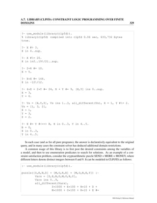 A.7. LIBRARY(CLPFD): CONSTRAINT LOGIC PROGRAMMING OVER FINITE
DOMAINS 329
?- use_module(library(clpfd)).
% library(clpfd) compiled into clpfd 0.06 sec, 633,732 bytes
true.
?- X #> 3.
X in 4..sup.
?- X #= 20.
X in inf..19/21..sup.
?- 2*X #= 10.
X = 5.
?- X*X #= 144.
X in -12/12.
?- 4*X + 2*Y #= 24, X + Y #= 9, [X,Y] ins 0..sup.
X = 3,
Y = 6.
?- Vs = [X,Y,Z], Vs ins 1..3, all_different(Vs), X = 1, Y #= 2.
Vs = [1, 3, 2],
X = 1,
Y = 3,
Z = 2.
?- X #= Y #<==> B, X in 0..3, Y in 4..5.
B = 0,
X in 0..3,
Y in 4..5.
In each case (and as for all pure programs), the answer is declaratively equivalent to the original
query, and in many cases the constraint solver has deduced additional domain restrictions.
A common usage of this library is to ﬁrst post the desired constraints among the variables of
a model, and then to use enumeration predicates to search for solutions. As an example of a con-
straint satisfaction problem, consider the cryptoarithmetic puzzle SEND + MORE = MONEY, where
different letters denote distinct integers between 0 and 9. It can be modeled in CLP(FD) as follows:
:- use_module(library(clpfd)).
puzzle([S,E,N,D] + [M,O,R,E] = [M,O,N,E,Y]) :-
Vars = [S,E,N,D,M,O,R,Y],
Vars ins 0..9,
all_different(Vars),
S*1000 + E*100 + N*10 + D +
M*1000 + O*100 + R*10 + E #=
SWI-Prolog 6.2 Reference Manual
 