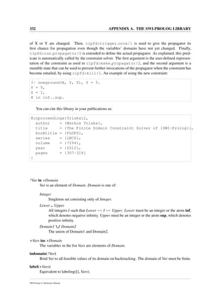 332 APPENDIX A. THE SWI-PROLOG LIBRARY
of X or Y are changed. Then, clpfd:trigger once/1 is used to give the propagator its
ﬁrst chance for propagation even though the variables’ domains have not yet changed. Finally,
clpfd:run propagator/2 is extended to deﬁne the actual propagator. As explained, this pred-
icate is automatically called by the constraint solver. The ﬁrst argument is the user-deﬁned represen-
tation of the constraint as used in clpfd:make propagator/2, and the second argument is a
mutable state that can be used to prevent further invocations of the propagator when the constraint has
become entailed, by using clpfd:kill/1. An example of using the new constraint:
?- oneground(X, Y, Z), Y = 5.
Y = 5,
Z = 1,
X in inf..sup.
You can cite this library in your publications as:
@inproceedings{Triska12,
author = {Markus Triska},
title = {The Finite Domain Constraint Solver of {SWI-Prolog}},
booktitle = {FLOPS},
series = {LNCS},
volume = {7294},
year = {2012},
pages = {307-316}
}
?Var in +Domain
Var is an element of Domain. Domain is one of:
Integer
Singleton set consisting only of Integer.
Lower .. Upper
All integers I such that Lower =< I =< Upper. Lower must be an integer or the atom inf,
which denotes negative inﬁnity. Upper must be an integer or the atom sup, which denotes
positive inﬁnity.
Domain1 / Domain2
The union of Domain1 and Domain2.
+Vars ins +Domain
The variables in the list Vars are elements of Domain.
indomain(?Var)
Bind Var to all feasible values of its domain on backtracking. The domain of Var must be ﬁnite.
label(+Vars)
Equivalent to labeling([], Vars).
SWI-Prolog 6.2 Reference Manual
 